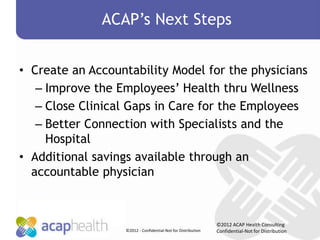 ACAP’s Next Steps


• Create an Accountability Model for the physicians
   – Improve the Employees’ Health thru Wellness
   – Close Clinical Gaps in Care for the Employees
   – Better Connection with Specialists and the
     Hospital
• Additional savings available through an
  accountable physician



                                                              ©2012 ACAP Health Consulting
                  ©2012 - Confidential-Not for Distribution   Confidential-Not for Distribution
 