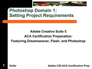 Dreamweaver Domain 3

Photoshop Domain 1:
Setting Project Requirements

1

Adobe Creative Suite 5
ACA Certification Preparation:
Featuring Dreamweaver, Flash, and Photoshop

Keller

Adobe CS5 ACA Certification Prep

 