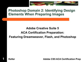 Dreamweaver Domain 3

Photoshop Domain 2: Identifying Design
Elements When Preparing Images

Adobe Creative Suite 5
ACA Certification Preparation:
Featuring Dreamweaver, Flash, and Photoshop

1

Keller

Adobe CS5 ACA Certification Prep

 