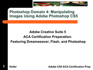 Dreamweaver Domain 3

Photoshop Domain 4: Manipulating
Images Using Adobe Photoshop CS5

1

Adobe Creative Suite 5
ACA Certification Preparation:
Featuring Dreamweaver, Flash, and Photoshop

Keller

Adobe CS5 ACA Certification Prep

 