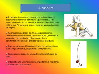 A capoeira

  A capoeira é uma luta com danças e várias músicas e
alguns instrumentos: o berimbau, a pandeireta … Foi
inventada no século 15, na época em que o Brasil era uma
colónia dos Portugueses. Alguns escravos vieram da região
de Angola.

  Ao chegarem ao Brasil, os africanos perceberam a
necessidade de desenvolver formas de protecção contra a
violência e repressão dos colonizadores. Eram
constantemente alvos de práticas violentas e castigos.

  Logo, os escravos utilizaram o ritmo e os movimentos de
suas danças africanas, adaptando a um tipo de luta.

  Surgia assim a capoeira, uma arte marcial disfarçada de
dança.

  O berimbau foi um instrumento importante da resistência
cultural e física dos escravos.
 