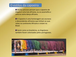 O estilos da capoeira
O estilos da capoeira
     Muitas pessoas pensam que a capoeira de
   Angola é uma luta africana, ou se assemelha a
   uma ou outra dança africana.

     A Capoeira é uma homenagem aos escravos
   e descendentes africanos que tinham as suas
   raízes no continente Africano e viviam no
   Brasil.

     Assim como os brasileiros, os Angolanos
   também foram colonizados pelos portugueses.
 