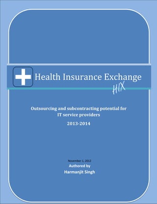 Health Insurance Exchange


Outsourcing and subcontracting potential for
           IT service providers
                2013-2014




                 November 1, 2012
                 Authored by
               Harmanjit Singh
 