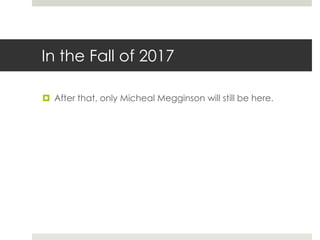 In the Fall of 2017
 After that, only Micheal Megginson will still be here.
 