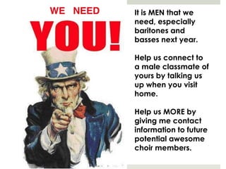 It is MEN that we
need, especially
baritones and
basses next year.
Help us connect to
a male classmate of
yours by talking us
up when you visit
home.
Help us MORE by
giving me contact
information to future
potential awesome
choir members.
 
