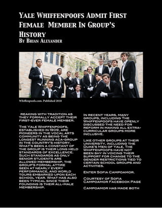 2
The country’s oldest collegiate a cappella group is
breaking with tradition as
they formally accept their
first-ever female member.
The Yale Whiffenpoofs,
established in 1909, are
pioneers in the vocal arts
community as being the
longest running aca-group
in the country’s history.
What’s been a constant of
the group is their long held
standards of excellence.
Such standards as only
senior students are
allowed membership, the
group’s formal attire
seen at nearly every
performance, and world
tours embarked upon each
school year. What has also
been typical since their
founding is their all-male
membership.
In recent years, many
groups, including The
Whiffenpoofs have openly
discussed the need for
reform in making all extra-
curricular groups more
inclusive.
Like other groups at their
university, including the
Duke’s Men of Yale, The
Whiffenpoofs have not
been shy in voicing their
support for change to the
gender restrictions tied to
certain school groups and
activities.
Enter Sofia Campoamor.
Courtesy of Sofia
Campoamor Facebook Page
Campoamor has made both
Yale Whiffenpoofs Admit First
Female Member In Group’s
History
Whiffenpoofs.com. Published 2018
By Brian Alexander
 