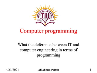 Computer programming
What the deference between IT and
computer engineering in terms of
programming
4/21/2021 Ali Ahmed Perbal 1
 
