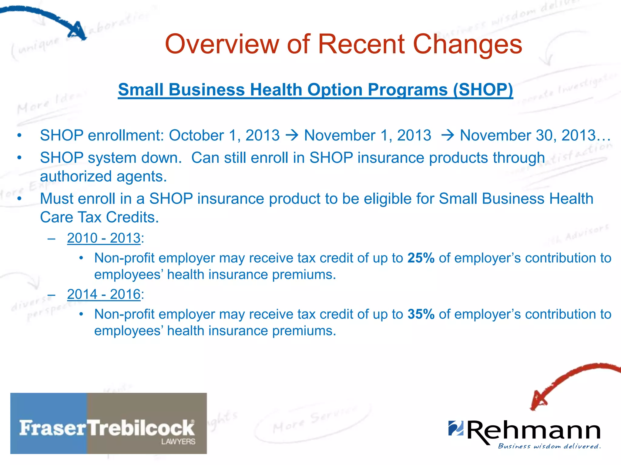 Overview of Recent Changes
Small Business Health Option Programs (SHOP)
•
•
•

SHOP enrollment: October 1, 2013  November 1, 2013  November 30, 2013…
SHOP system down. Can still enroll in SHOP insurance products through
authorized agents.
Must enroll in a SHOP insurance product to be eligible for Small Business Health
Care Tax Credits.
– 2010 - 2013:
• Non-profit employer may receive tax credit of up to 25% of employer’s contribution to
employees’ health insurance premiums.
– 2014 - 2016:
• Non-profit employer may receive tax credit of up to 35% of employer’s contribution to
employees’ health insurance premiums.

 