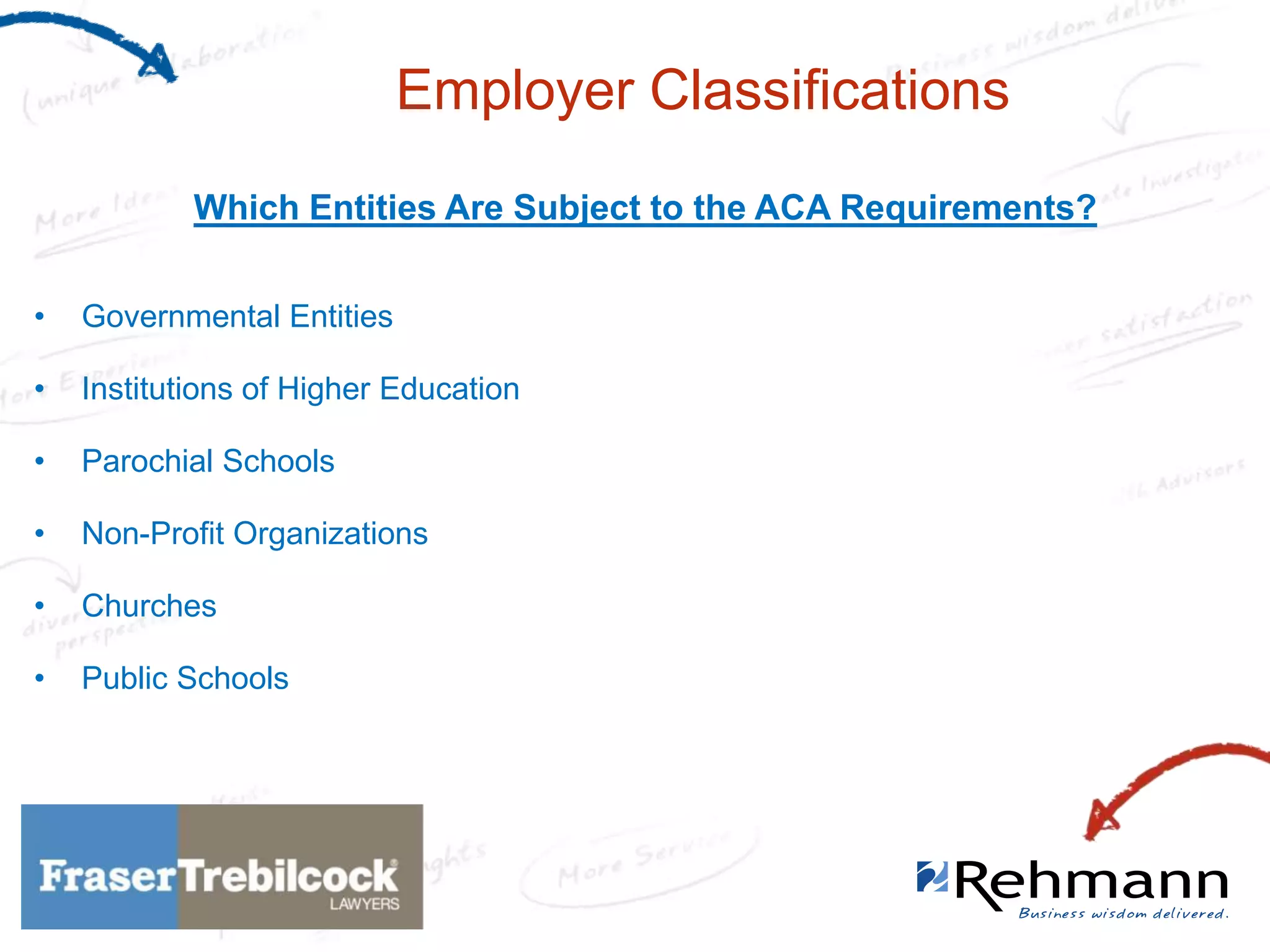 Employer Classifications
Which Entities Are Subject to the ACA Requirements?
•

Governmental Entities

•

Institutions of Higher Education

•

Parochial Schools

•

Non-Profit Organizations

•

Churches

•

Public Schools

 