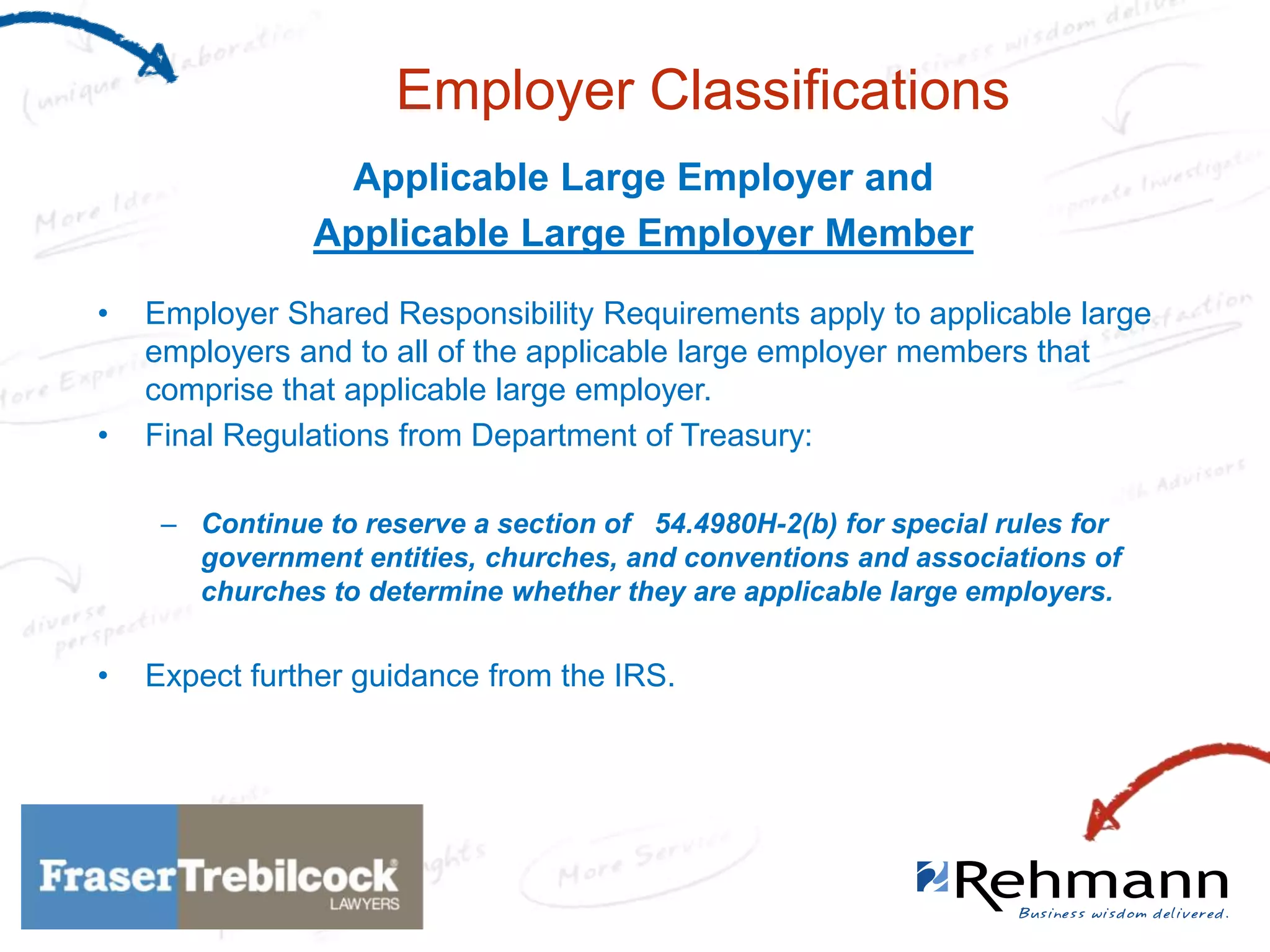 Employer Classifications
Applicable Large Employer and
Applicable Large Employer Member
•

•

Employer Shared Responsibility Requirements apply to applicable large
employers and to all of the applicable large employer members that
comprise that applicable large employer.
Final Regulations from Department of Treasury:
– Continue to reserve a section of 54.4980H-2(b) for special rules for
government entities, churches, and conventions and associations of
churches to determine whether they are applicable large employers.

•

Expect further guidance from the IRS.

 