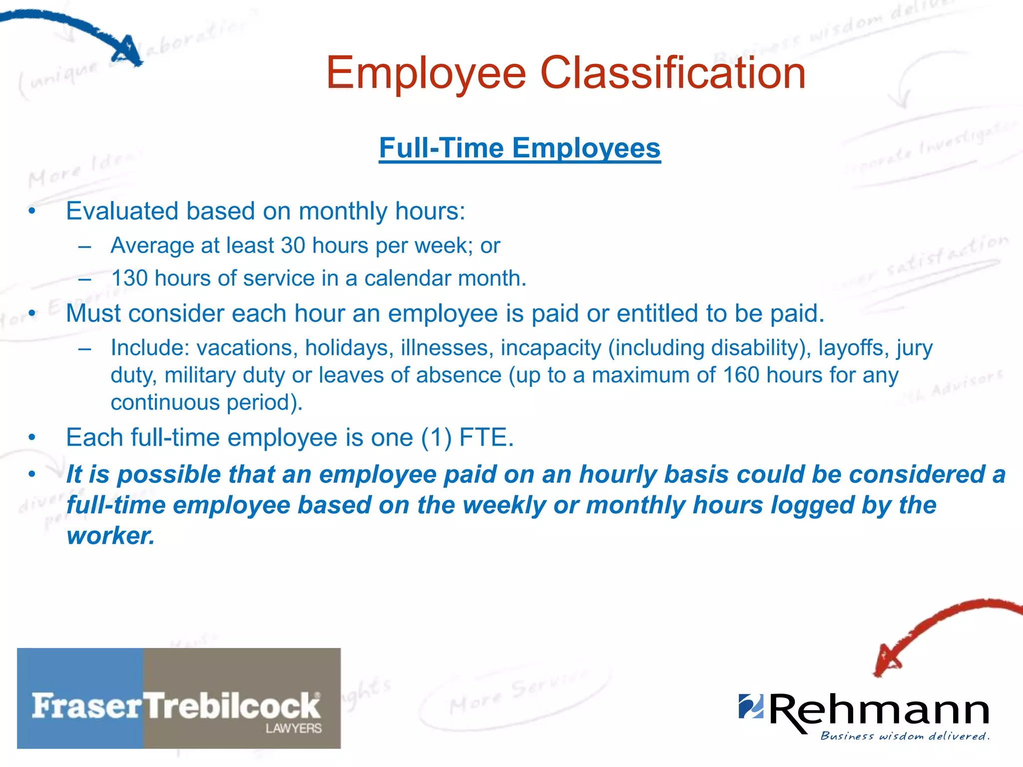 Employee Classification
Full-Time Employees
•

Evaluated based on monthly hours:
– Average at least 30 hours per week; or
– 130 hours of service in a calendar month.

•

Must consider each hour an employee is paid or entitled to be paid.
– Include: vacations, holidays, illnesses, incapacity (including disability), layoffs, jury
duty, military duty or leaves of absence (up to a maximum of 160 hours for any
continuous period).

•
•

Each full-time employee is one (1) FTE.
It is possible that an employee paid on an hourly basis could be considered a
full-time employee based on the weekly or monthly hours logged by the
worker.

 