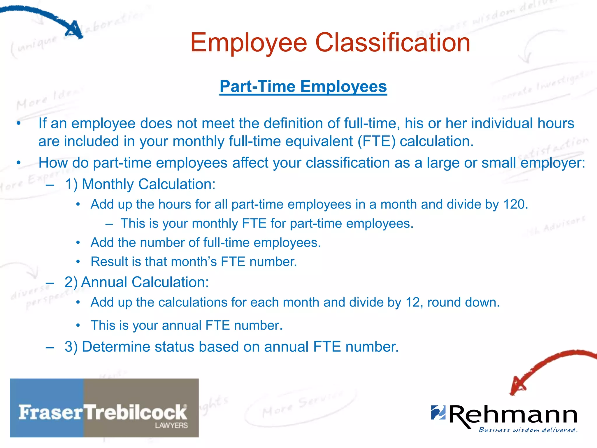 Employee Classification
Part-Time Employees
•
•

If an employee does not meet the definition of full-time, his or her individual hours
are included in your monthly full-time equivalent (FTE) calculation.
How do part-time employees affect your classification as a large or small employer:
– 1) Monthly Calculation:
• Add up the hours for all part-time employees in a month and divide by 120.
– This is your monthly FTE for part-time employees.
• Add the number of full-time employees.
• Result is that month’s FTE number.

– 2) Annual Calculation:
• Add up the calculations for each month and divide by 12, round down.
• This is your annual FTE number.

– 3) Determine status based on annual FTE number.

 