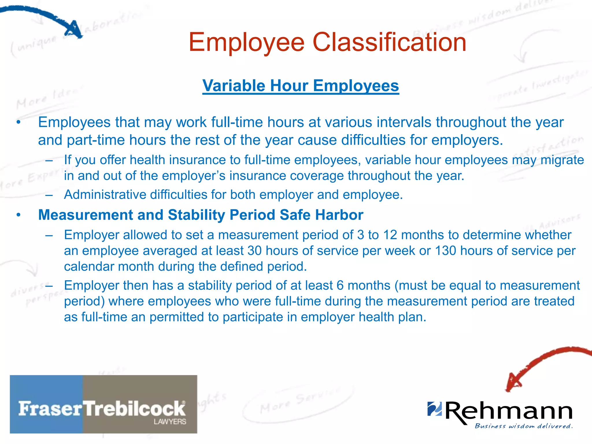 Employee Classification
Variable Hour Employees
•

Employees that may work full-time hours at various intervals throughout the year
and part-time hours the rest of the year cause difficulties for employers.
– If you offer health insurance to full-time employees, variable hour employees may migrate
in and out of the employer’s insurance coverage throughout the year.
– Administrative difficulties for both employer and employee.

•

Measurement and Stability Period Safe Harbor
– Employer allowed to set a measurement period of 3 to 12 months to determine whether
an employee averaged at least 30 hours of service per week or 130 hours of service per
calendar month during the defined period.
– Employer then has a stability period of at least 6 months (must be equal to measurement
period) where employees who were full-time during the measurement period are treated
as full-time an permitted to participate in employer health plan.

 