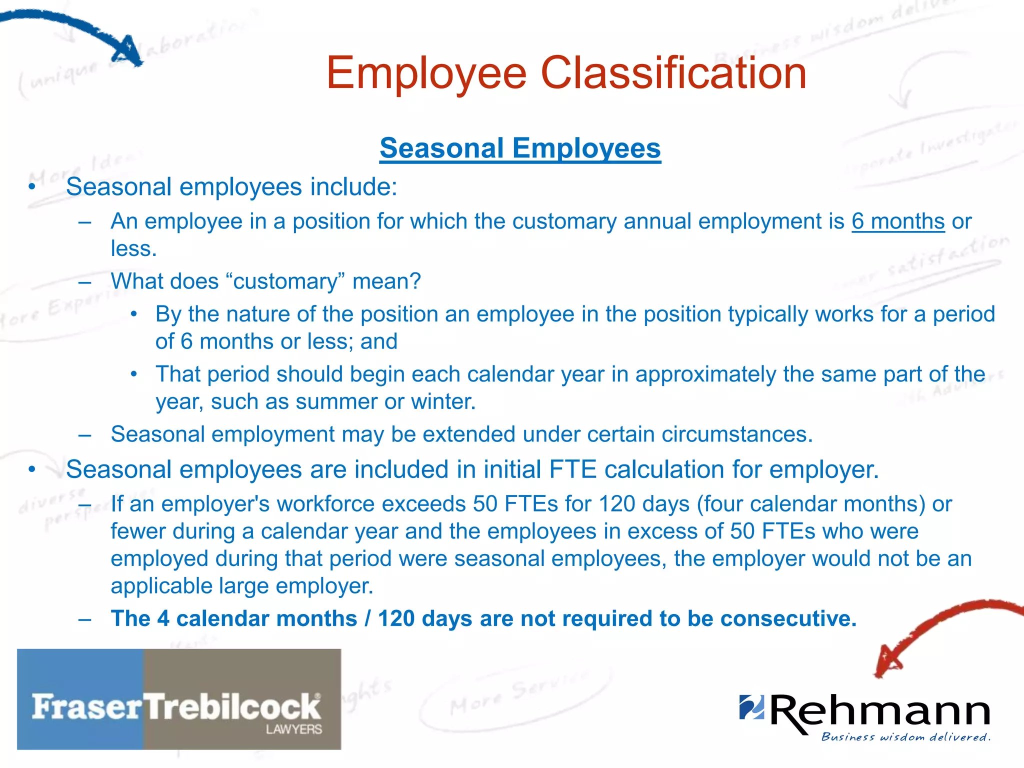 Employee Classification
Seasonal Employees
•

Seasonal employees include:
– An employee in a position for which the customary annual employment is 6 months or
less.
– What does “customary” mean?
• By the nature of the position an employee in the position typically works for a period
of 6 months or less; and
• That period should begin each calendar year in approximately the same part of the
year, such as summer or winter.
– Seasonal employment may be extended under certain circumstances.

•

Seasonal employees are included in initial FTE calculation for employer.
– If an employer's workforce exceeds 50 FTEs for 120 days (four calendar months) or
fewer during a calendar year and the employees in excess of 50 FTEs who were
employed during that period were seasonal employees, the employer would not be an
applicable large employer.
– The 4 calendar months / 120 days are not required to be consecutive.

 