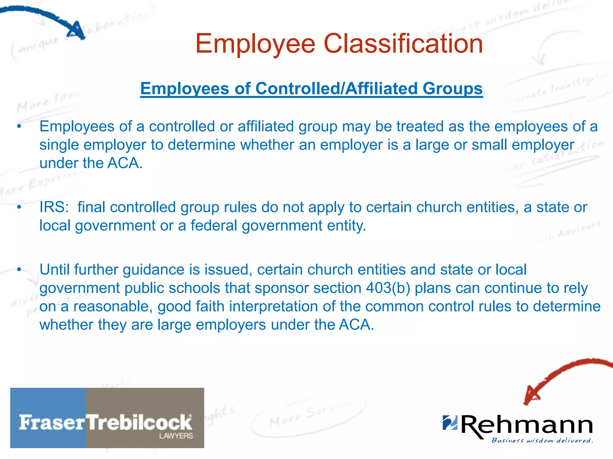 Employee Classification
Employees of Controlled/Affiliated Groups
•

Employees of a controlled or affiliated group may be treated as the employees of a
single employer to determine whether an employer is a large or small employer
under the ACA.

•

IRS: final controlled group rules do not apply to certain church entities, a state or
local government or a federal government entity.

•

Until further guidance is issued, certain church entities and state or local
government public schools that sponsor section 403(b) plans can continue to rely
on a reasonable, good faith interpretation of the common control rules to determine
whether they are large employers under the ACA.

 