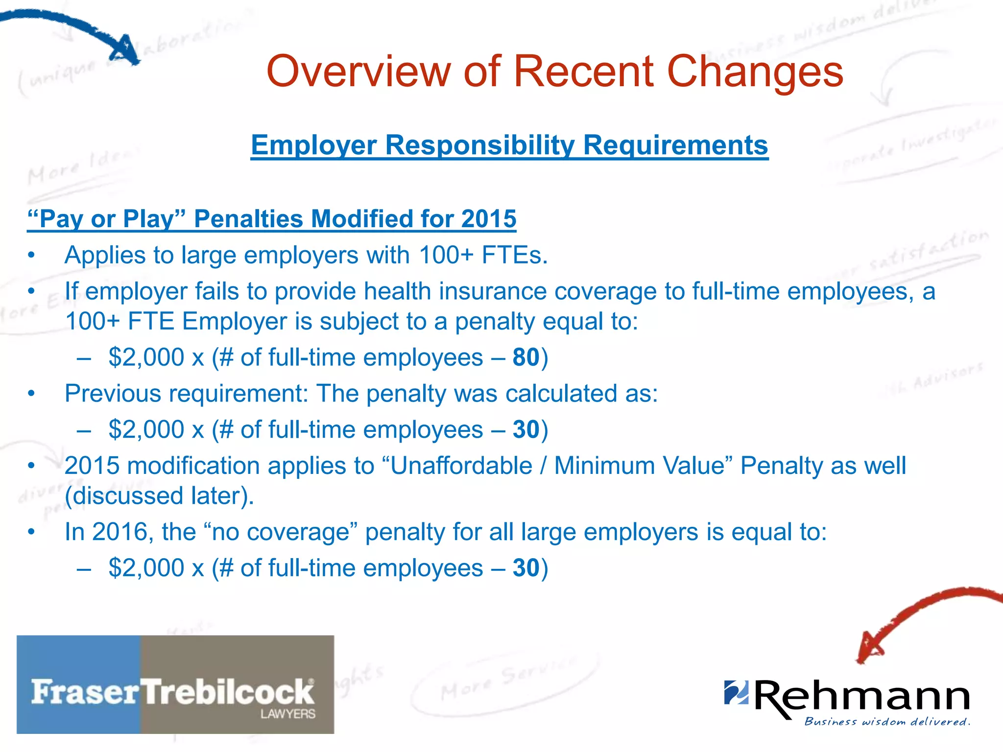 Overview of Recent Changes
Employer Responsibility Requirements
“Pay or Play” Penalties Modified for 2015
• Applies to large employers with 100+ FTEs.
• If employer fails to provide health insurance coverage to full-time employees, a
100+ FTE Employer is subject to a penalty equal to:
– $2,000 x (# of full-time employees – 80)
• Previous requirement: The penalty was calculated as:
– $2,000 x (# of full-time employees – 30)
• 2015 modification applies to “Unaffordable / Minimum Value” Penalty as well
(discussed later).
• In 2016, the “no coverage” penalty for all large employers is equal to:
– $2,000 x (# of full-time employees – 30)

 