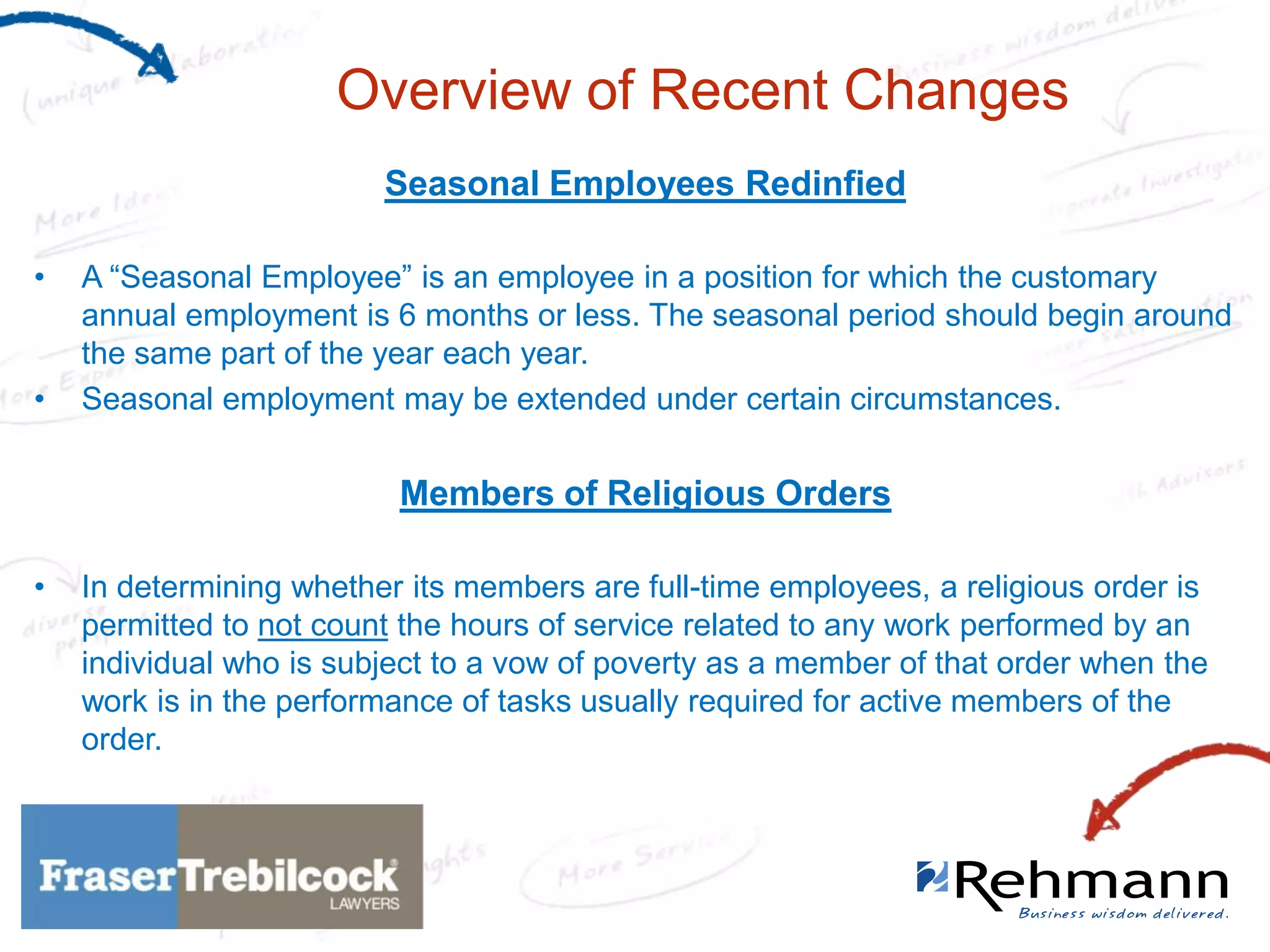 Overview of Recent Changes
Seasonal Employees Redinfied
•

•

A “Seasonal Employee” is an employee in a position for which the customary
annual employment is 6 months or less. The seasonal period should begin around
the same part of the year each year.
Seasonal employment may be extended under certain circumstances.

Members of Religious Orders
•

In determining whether its members are full-time employees, a religious order is
permitted to not count the hours of service related to any work performed by an
individual who is subject to a vow of poverty as a member of that order when the
work is in the performance of tasks usually required for active members of the
order.

 