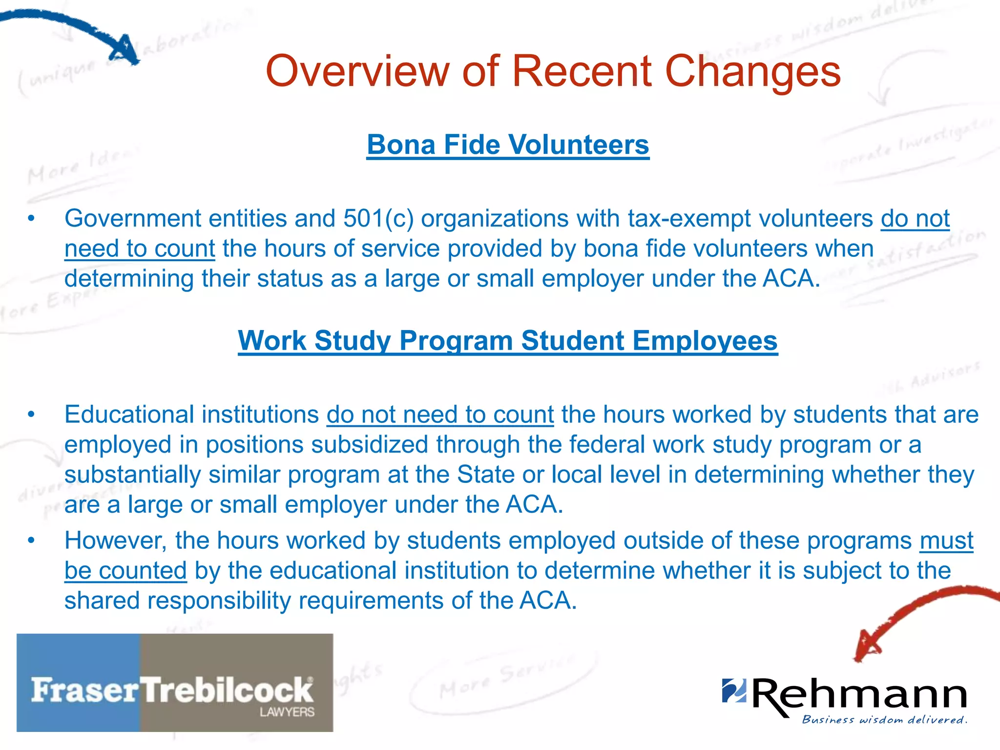 Overview of Recent Changes
Bona Fide Volunteers
•

Government entities and 501(c) organizations with tax-exempt volunteers do not
need to count the hours of service provided by bona fide volunteers when
determining their status as a large or small employer under the ACA.

Work Study Program Student Employees
•

•

Educational institutions do not need to count the hours worked by students that are
employed in positions subsidized through the federal work study program or a
substantially similar program at the State or local level in determining whether they
are a large or small employer under the ACA.
However, the hours worked by students employed outside of these programs must
be counted by the educational institution to determine whether it is subject to the
shared responsibility requirements of the ACA.

 
