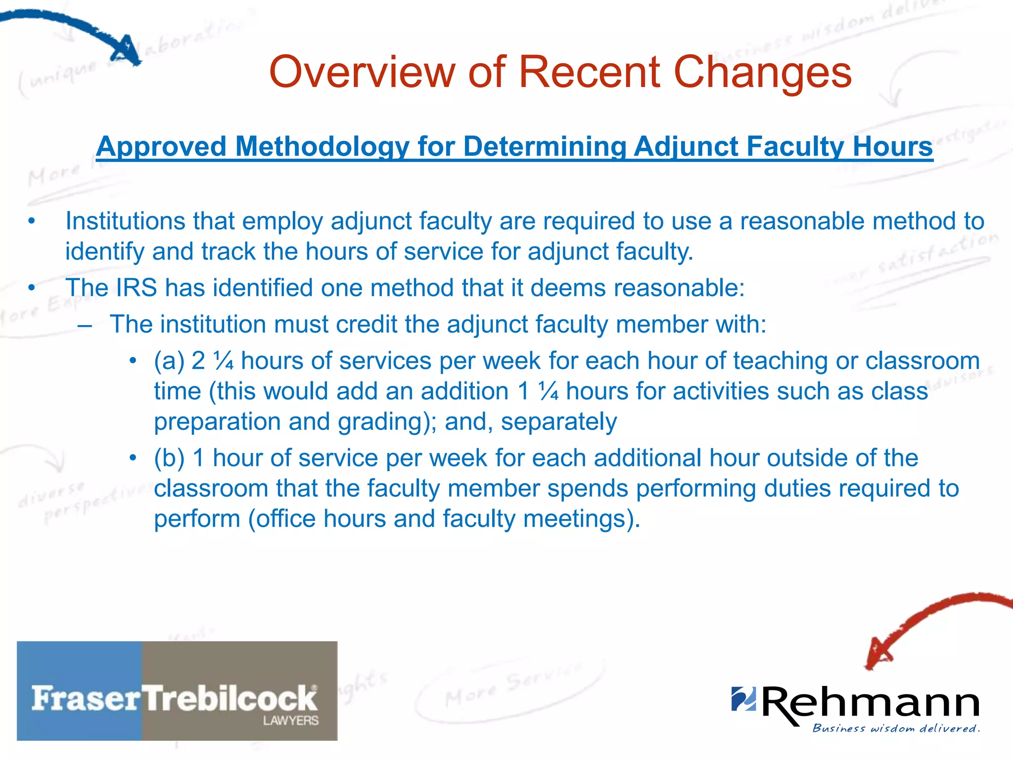 Overview of Recent Changes
Approved Methodology for Determining Adjunct Faculty Hours
•
•

Institutions that employ adjunct faculty are required to use a reasonable method to
identify and track the hours of service for adjunct faculty.
The IRS has identified one method that it deems reasonable:
– The institution must credit the adjunct faculty member with:
• (a) 2 ¼ hours of services per week for each hour of teaching or classroom
time (this would add an addition 1 ¼ hours for activities such as class
preparation and grading); and, separately
• (b) 1 hour of service per week for each additional hour outside of the
classroom that the faculty member spends performing duties required to
perform (office hours and faculty meetings).

 