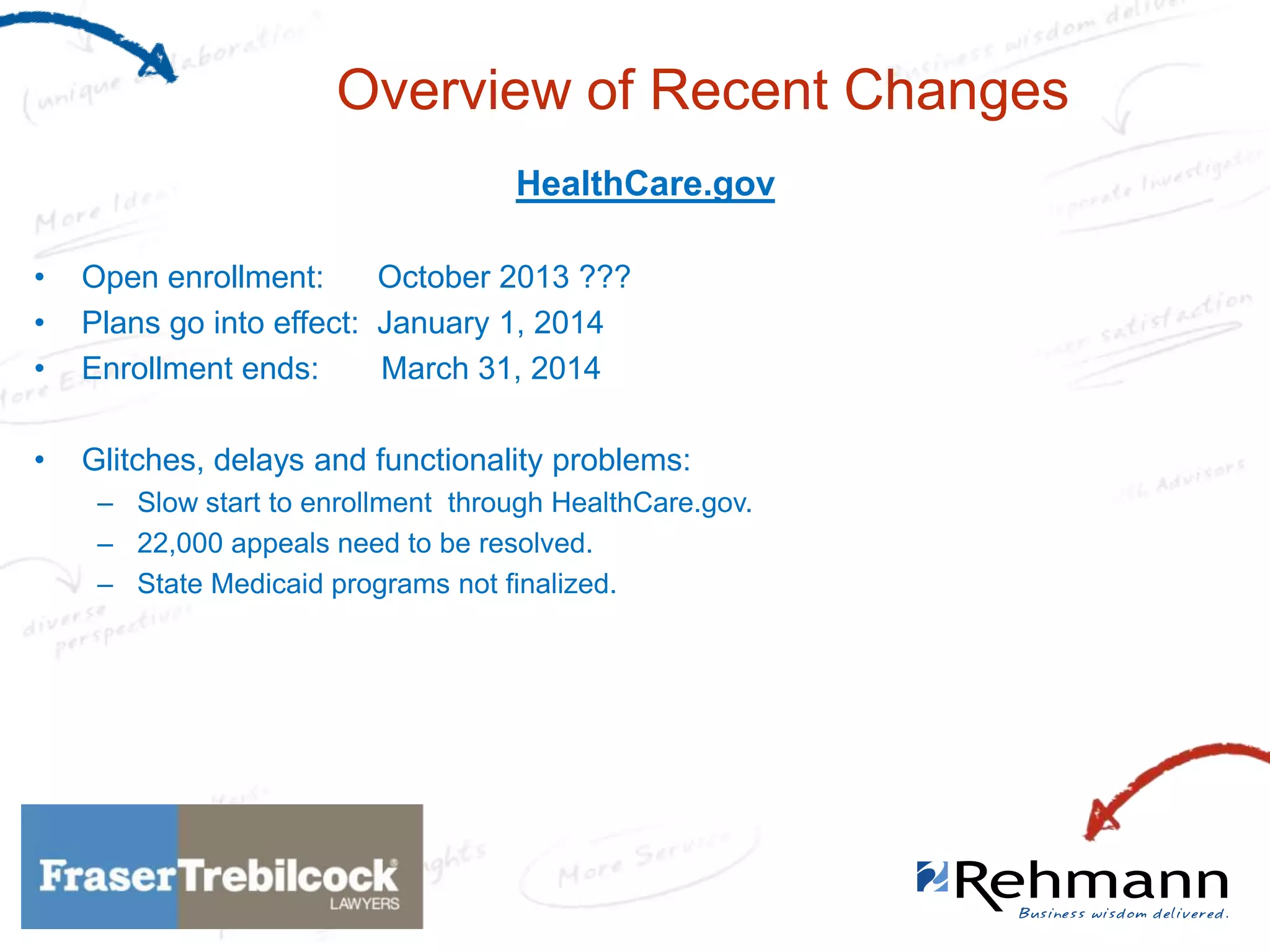 Overview of Recent Changes
HealthCare.gov
•
•
•

Open enrollment:
October 2013 ???
Plans go into effect: January 1, 2014
Enrollment ends:
March 31, 2014

•

Glitches, delays and functionality problems:
– Slow start to enrollment through HealthCare.gov.
– 22,000 appeals need to be resolved.
– State Medicaid programs not finalized.

 