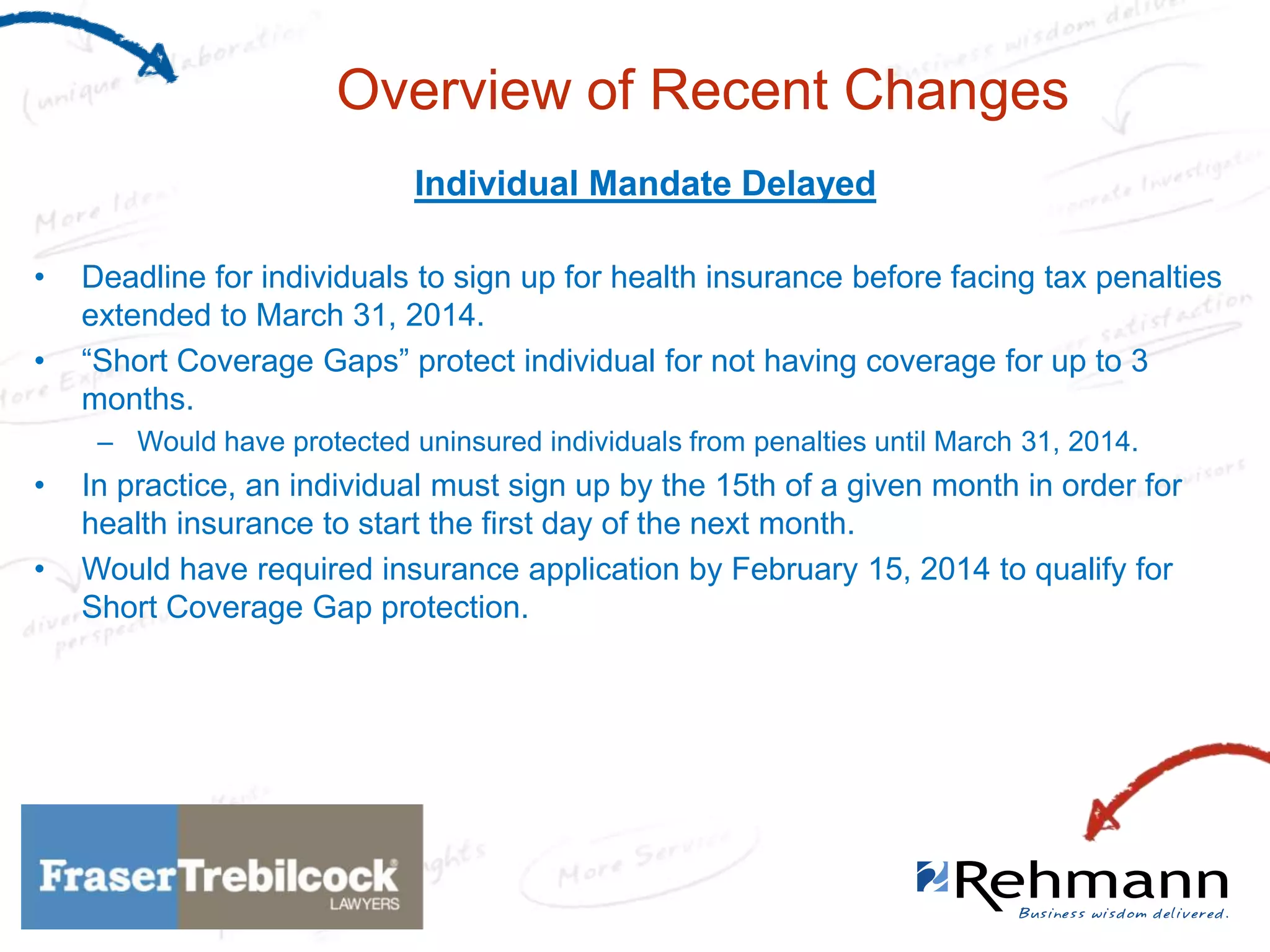 Overview of Recent Changes
Individual Mandate Delayed
•
•

Deadline for individuals to sign up for health insurance before facing tax penalties
extended to March 31, 2014.
“Short Coverage Gaps” protect individual for not having coverage for up to 3
months.
– Would have protected uninsured individuals from penalties until March 31, 2014.

•
•

In practice, an individual must sign up by the 15th of a given month in order for
health insurance to start the first day of the next month.
Would have required insurance application by February 15, 2014 to qualify for
Short Coverage Gap protection.

 