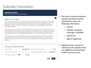 12
Subsidy Calculator
 The Kaiser Family Foundation
subsidy calculator prompts
individuals to enter the
following information:
o Income
o Whether employer
coverage is available
o Family size
o Ages of applicants
 Applicants then receive an
estimate of the subsidies they
are eligible for and expected
health insurance costs.
 