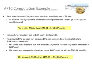 15
APTC Computation Example continued
 If the Silver Plan costs $384/month and John has a monthly income of $2,560 :
– His premium subsidy equals the difference between plan cost and $224.64 [8.775% x $2,560
monthly income]
 Individuals may select any plan and still receive the tax credit.
 The amount of the tax credit may not exceed the plan premium. Since John is eligible for a
$159.36/month tax credit:
– If he selects a less expensive plan with a cost of $150/month, John can only receive a tax credit of
$150/month
– If he selects a more expensive plan with a cost of $500/month, he will owe $340.64 monthly:
Tax credit: $384 minus $224.64 = $159.36/month
His plan cost: $500 minus $159.36 = $340.64/month
 