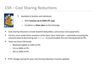 16
CSR – Cost Sharing Reductions
 Available to families and individuals
o With incomes up to 250% FPL AND
o Enrolled in a Silver plan on the Exchange
 Cost-sharing reductions include lowered deductibles, coinsurance and copayments.
 Carriers must create three variations of the basic silver metal plan – essentially increasing the
actuarial value by decreasing cost sharing – to accommodate the cost sharing bands by FPL.
 There are three CSR bands:
o Medicaid-eligible to 150% of FPL
o 151 to 200% of FPL
o 201 to 250% of FPL
 If FPL changes during the year, cost sharing reductions must be updated.
 
