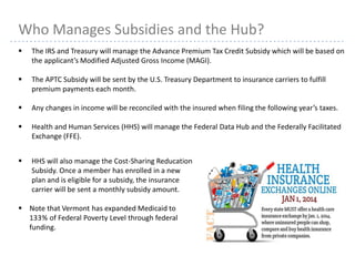 21
 The IRS and Treasury will manage the Advance Premium Tax Credit Subsidy which will be based on
the applicant’s Modified Adjusted Gross Income (MAGI).
 The APTC Subsidy will be sent by the U.S. Treasury Department to insurance carriers to fulfill
premium payments each month.
 Any changes in income will be reconciled with the insured when filing the following year’s taxes.
 Health and Human Services (HHS) will manage the Federal Data Hub and the Federally Facilitated
Exchange (FFE).
Who Manages Subsidies and the Hub?
 HHS will also manage the Cost-Sharing Reducation
Subsidy. Once a member has enrolled in a new
plan and is eligible for a subsidy, the insurance
carrier will be sent a monthly subsidy amount.
 Note that Vermont has expanded Medicaid to
133% of Federal Poverty Level through federal
funding.
 