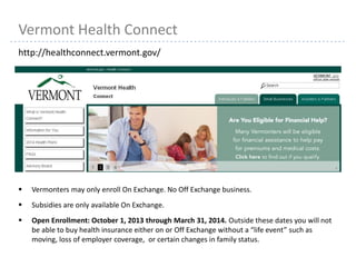 24
Vermont Health Connect
http://healthconnect.vermont.gov/
 Vermonters may only enroll On Exchange. No Off Exchange business.
 Subsidies are only available On Exchange.
 Open Enrollment: October 1, 2013 through March 31, 2014. Outside these dates you will not
be able to buy health insurance either on or Off Exchange without a “life event” such as
moving, loss of employer coverage, or certain changes in family status.
 