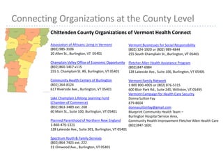 25
Chittenden County Organizations of Vermont Health Connect
Association of Africans Living in Vermont
(802) 985-3106
20 Allen St., Burlington, VT 05401
Champlain Valley Office of Economic Opportunity
(802) 860-1417 x115
255 S. Champlain St. #9, Burlington, VT 05401
Community Health Centers of Burlington
(802) 264-8124
617 Riverside Ave., Burlington, VT 05401
Lake Champlain Lifelong Learning Fund
(Chamber of Commerce)
(802) 863-3489 ext. 208
60 Main St., Suite 100, Burlington, VT 05401
Planned Parenthood of Northern New England
1-866-476-1321
128 Lakeside Ave., Suite 301, Burlington, VT 05401
Spectrum Youth & Family Services
(802) 864-7423 ext. 222
31 Elmwood Ave., Burlington, VT 05401
Connecting Organizations at the County Level
Vermont Businesses for Social Responsibility
(802) 324-1920 or (802) 989-4844
255 South Champlain St., Burlington, VT 05401
Fletcher Allen Health Assistance Program
(802) 847-6984
128 Lakeside Ave., Suite 106, Burlington, VT 05401
Vermont Family Network
1 800 800-4005 or (802) 876-5315
600 Blair Park Rd., Suite 240, Williston, VT 05495
Vermont Campaign for Health Care Security
Donna Sutton Fay
879-8604
donnasuttonfay@gmail.com
Blueprint Community Health Team –
Burlington Hospital Service Area,
Community Health Improvement Fletcher Allen Health Care
(802) 847-1601
 
