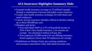 ACA Insurance Highlights Summary Slide
 Expands health insurance coverage to 32 million(?) people
through a combination of private and public sector initiatives.
 Creates state health insurance exchanges for individuals and
small employers.
 Carrots: private insurance subsidies offered to families making
up to about $88,000 per year.
 Mandates and sticks:
 Fine individuals $695 or 2.5% of household income in
2016 if don’t have health insurance. Low-income are
exempt. An estimated 4 million will pay fine.
 Fine employers $2,000/worker for not offering insurance.
Small employers (fewer than 50 employees) are exempt.
 Prohibitions on lifetime limits, pre-existing conditions,
and insurance cancellation when individuals becomes sick.
 