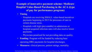 Example of innovative payment scheme: Medicare
Hospital Value-Based Purchasing in the ACA (type
of pay for performance program)
• Timing
– Hospitals are receiving SMALL value-based incentives
payments beginning in 2013 for processes of care in
certain disease areas.
– Hospitals with high (preventable) re-admissions or
hospital-acquired infection rates will also receive lower
payments.
– Physicians penalized for not providing data on quality.
• Funding: Program will be funded by reducing base
operating DRG payments for hospital discharges.
• Measures: clinical process, patient ratings, mortality.
Fee For Service | Reciprocal Consolidation | Price Variation | Reform Physician Pay | Outcomes Evidence | Summary
 