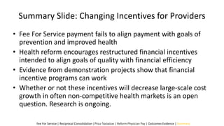 Summary Slide: Changing Incentives for Providers
• Fee For Service payment fails to align payment with goals of
prevention and improved health
• Health reform encourages restructured financial incentives
intended to align goals of quality with financial efficiency
• Evidence from demonstration projects show that financial
incentive programs can work
• Whether or not these incentives will decrease large-scale cost
growth in often non-competitive health markets is an open
question. Research is ongoing.
Fee For Service | Reciprocal Consolidation | Price Variation | Reform Physician Pay | Outcomes Evidence | Summary
 