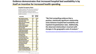 “We find compelling evidence that a
positive, statistically significant relationship
exists between hospital bed availability and
inpatient hospitalization rates. Additionally,
the observed relationship is invariant with
changes in the geographic scale of analysis.”
http://www.plosone.org/article/info%3Adoi%2F10.1371%2Fjournal.pone.0054900
Evidence demonstrates that increased hospital bed availability is by
itself an incentive for increased health spending
 