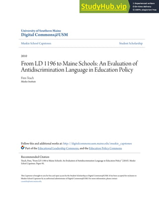 University of Southern Maine
Digital Commons@USM
Muskie School Capstones Student Scholarship
2010
From LD 1196 to Maine Schools: An Evaluation of
Antidiscrimination Language in Education Policy
Finn Teach
Muskie Institute
Follow this and additional works at: http://digitalcommons.usm.maine.edu/muskie_capstones
Part of the Educational Leadership Commons, and the Education Policy Commons
This Capstone is brought to you for free and open access by the Student Scholarship at Digital Commons@USM. It has been accepted for inclusion in
Muskie School Capstones by an authorized administrator of Digital Commons@USM. For more information, please contact
casandra@usm.maine.edu.
Recommended Citation
Teach, Finn, "From LD 1196 to Maine Schools: An Evaluation of Antidiscrimination Language in Education Policy" (2010). Muskie
School Capstones. Paper 95.
 