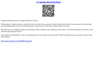 A Capstone Research Paper
Capstone Reflection Essay~ by Sophia Plourde 8A 5/26/16
While doing my Capstone project I realized that I am too broad with my research. I tend to think really big which in most cases is not a bad thing,
but when doing projects such as the Capstone project I need to focus on facts more closely related to my topic.
My teacher gave me a helpful analogy for researching; "Make a bullseye in the middle put need to know. In the second ring put nice to know. In the
outermost ring put good to know."
This analogy will really help me, and is really helping me be more specific with my research. Which will help get me better grades, and more from
future projects.
Get more content on HelpWriting.net
 