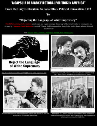 “A CAPSULE OF BLACK ELECTORAL POLITICS IN AMERICA”
     From the Gary Declaration, National Black Political Convention, 1972
                                                                         To
                            “Rejecting the Language of White Supremacy”
     This RBG Learning Series includes an eloquent and cogent historical chronology of the topic from the re-construction era
    forward by Chairman Omali Yeshitela – entitled “Obama, the Elections and the Struggle for Justice, Peace, a Better Life and
                                                       Black Power”

                                    See: Black is Back Coalition Conference, Newark, New Jersey (2012)




http://www.blackcommentator.com/143/143_cover_white_supremacy.html               NBPC, Bobby Seale, left, and Jesse Jackson talk, Saturday night, March 12,
                                                                                    1972, at the National Black Political Convention in Gary, Indiana.




Muhammad Ali points to newspaper headline to prove that he's not the only one     Washington, D.C.- Howard University, remained shut down as rebellious
                protesting the Vietnam War, March 1966.                         students continued to try to force radical changes in the federally supported
                                                                                                 school's administration, March 22, 1968.
               “A CAPSULE OF BLACK ELECTORAL POLITICS IN AMERICA”                                                        Page 1 of 13
 