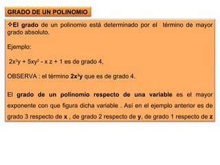 El grado  de un polinomio está determinado por el  término de mayor grado absoluto.   Ejemplo:  2x 3 y + 5xy 2  - x z + 1 es de grado 4,  OBSERVA : el término  2x 3 y  que es de grado 4.   El  grado de un polinomio respecto de una variable  es el mayor exponente con que figura dicha variable . Así en el ejemplo anterior es de grado 3 respecto de  x  , de grado 2 respecto de  y , de grado 1 respecto de  z   GRADO DE UN POLINOMIO  