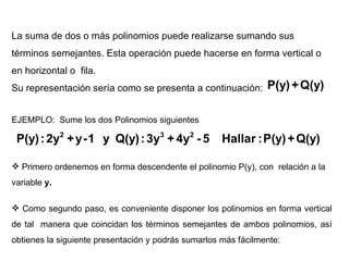 La suma de dos o más polinomios puede realizarse sumando sus términos semejantes. Esta operación puede hacerse en forma vertical o en horizontal o  fila.  Su representación sería como se presenta a continuación:  EJEMPLO:  Sume los dos Polinomios siguientes Primero ordenemos en forma descendente el polinomio P(y), con  relación a la variable  y. Como segundo paso, es conveniente disponer los polinomios en forma vertical de tal  manera que coincidan los términos semejantes de ambos polinomios, así obtienes la siguiente presentación y podrás sumarlos más fácilmente: 