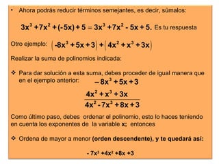 Es tu respuesta Ahora podrás reducir términos semejantes, es decir, súmalos: Otro ejemplo: Realizar la suma de polinomios indicada: Para dar solución a esta suma, debes proceder de igual manera que en el ejemplo anterior:  Como último paso, debes  ordenar el polinomio, esto lo haces teniendo en cuenta los exponentes de  la variable  x;  entonces  Ordena de mayor a menor  (orden descendente), y te quedará así: - 7x 3  +4x 2  +8x +3 