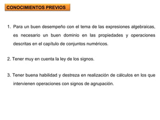Para un buen desempeño con el tema de las expresiones algebraicas, es necesario un buen dominio en las propiedades y operaciones descritas en el capítulo de conjuntos numéricos. 2. Tener muy en cuenta la ley de los signos. 3. Tener buena habilidad y destreza en realización de cálculos en los que intervienen operaciones con signos de agrupación. CONOCIMIENTOS PREVIOS 
