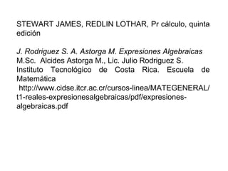 STEWART JAMES, REDLIN LOTHAR, Pr cálculo, quinta edición J. Rodriguez S. A. Astorga M. Expresiones Algebraicas M.Sc.  Alcides Astorga M., Lic. Julio Rodriguez S. Instituto Tecnológico de Costa Rica.  Escuela de Matemática http://www.cidse.itcr.ac.cr/cursos-linea/MATEGENERAL/t1-reales-expresionesalgebraicas/pdf/expresiones-algebraicas.pdf 