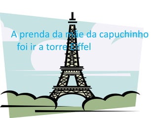 A prenda da mãe da capuchinho
 foi ir a torre Eiffel
 