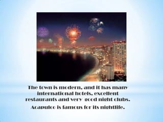 The town is modern, and it has many
international hotels, excellent
restaurants and very good night clubs.
Acapulco is famous for its nightlife.

 