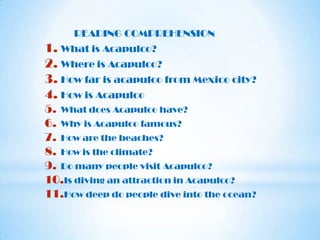 READING COMPREHENSION

1. What is Acapulco?
2. Where is Acapulco?
3. How far is acapulco from Mexico city?
4. How is Acapulco
5. What does Acapulco have?
6. Why is Acapulco famous?
7. How are the beaches?
8. How is the climate?
9. Do many people visit Acapulco?
10.Is diving an attraction in Acapulco?
11.How deep do people dive into the ocean?

 