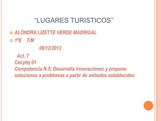 “LUGARES TURISTICOS”
ALONDRA LIZETTE VERDE MADRIGAL
 1ºE T/M
09/12/2013
Act. 7
Cecytej 01
Competencia N.5; Desarrolla innovaciones y propone
soluciones a problemas a partir de métodos establecidos


 