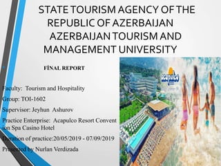 STATETOURISM AGENCY OFTHE
REPUBLIC OF AZERBAIJAN
AZERBAIJANTOURISM AND
MANAGEMENT UNIVERSITY
• FİNAL REPORT
Faculty: Tourism and Hospitality
Group: TOI-1602
Supervisor: Jeyhun Ashurov
Practice Enterprise: Acapulco Resort Convent
ion Spa Casino Hotel
Duration of practice:20/05/2019 - 07/09/2019
Presented by Nurlan Verdizada
 