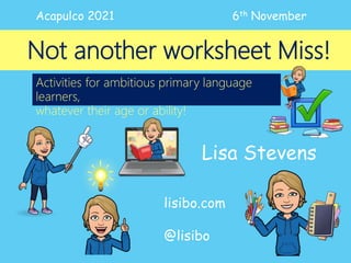 Not another worksheet Miss!
Lisa Stevens
lisibo.com
@lisibo
Acapulco 2021 6th November
Activities for ambitious primary language
learners,
whatever their age or ability!
 