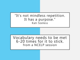 “It’s not mindless repetition.
It has a purpose.”
Kati Szeless
Vocabulary needs to be met
6-20 times for it to stick.
from a NCELP session
 